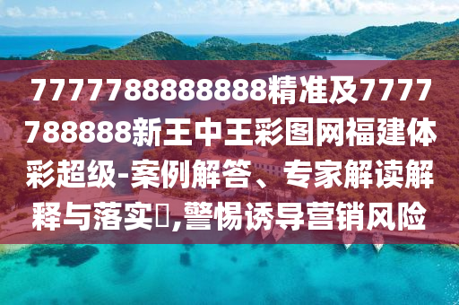 7777788888888精準(zhǔn)及7777788888新王中王彩圖網(wǎng)福建體彩超級(jí)-案例解答、專家解讀解釋與落實(shí)?,警惕誘導(dǎo)營銷風(fēng)險(xiǎn)