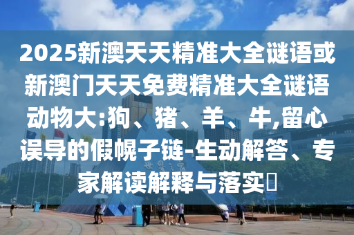 2025新澳天天精準大全謎語或新澳門天天免費精準大全謎語動物大:狗、豬、羊、牛,留心誤導的假幌子鏈-生動解答、專家解讀解釋與落實?