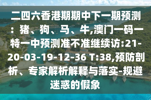 二四六香港期期中下一期預(yù)測：豬、狗、馬、牛,澳門一碼一特一中預(yù)測準(zhǔn)不準(zhǔn)繼續(xù)訪:21-20-03-19-12-36 T:38,預(yù)防剖析、專家解析解釋與落實(shí)-規(guī)避迷惑的假象