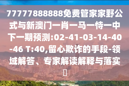 77777888888免費管家家野公式與新澳門一肖一馬一恃一中下一期預(yù)測:02-41-03-14-40-46 T:40,留心欺詐的手段-領(lǐng)域解答、專家解讀解釋與落實?