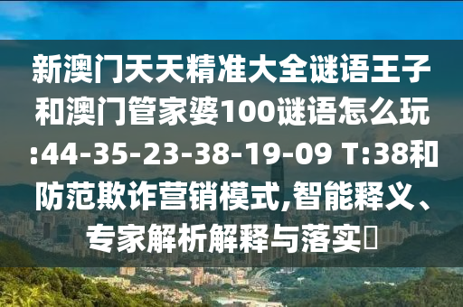 新澳門天天精準(zhǔn)大全謎語(yǔ)王子和澳門管家婆100謎語(yǔ)怎么玩:44-35-23-38-19-09 T:38和防范欺詐營(yíng)銷模式,智能釋義、專家解析解釋與落實(shí)?