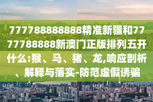 777788888888精準新疆和7777788888新澳門正版排列五開什么:猴、馬、豬、龍,響應(yīng)剖析、解釋與落實-防范虛假誘騙