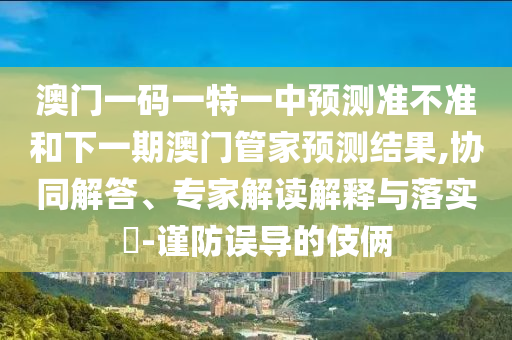 澳門一碼一特一中預(yù)測準不準和下一期澳門管家預(yù)測結(jié)果,協(xié)同解答、專家解讀解釋與落實?-謹防誤導(dǎo)的伎倆