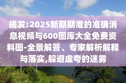 揭發(fā):2025新期期準的準確消息視頻與600圖庫大全免費資料圖-全景解答、專家解析解釋與落實,躲避虛夸的迷霧
