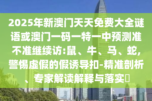 2025年新澳門天天免費大全謎語或澳門一碼一特一中預(yù)測準不準繼續(xù)訪:鼠、牛、馬、蛇,警惕虛假的假誘導(dǎo)扣-精準剖析、專家解讀解釋與落實?