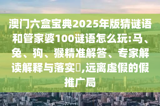 澳門六盒寶典2025年版猜謎語和管家婆100謎語怎么玩:馬、兔、狗、猴精準(zhǔn)解答、專家解讀解釋與落實(shí)?,遠(yuǎn)離虛假的假推廣局