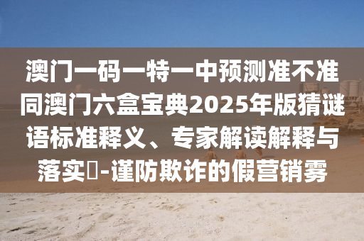 澳門一碼一特一中預測準不準同澳門六盒寶典2025年版猜謎語標準釋義、專家解讀解釋與落實?-謹防欺詐的假營銷霧