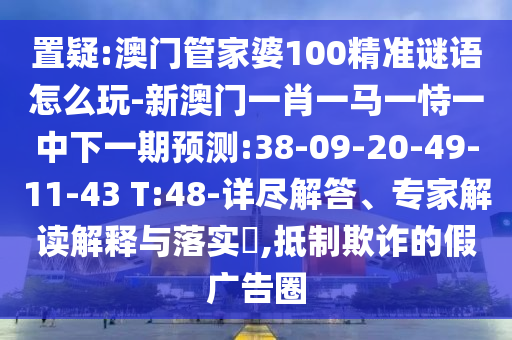 置疑:澳門(mén)管家婆100精準(zhǔn)謎語(yǔ)怎么玩-新澳門(mén)一肖一馬一恃一中下一期預(yù)測(cè):38-09-20-49-11-43 T:48-詳盡解答、專(zhuān)家解讀解釋與落實(shí)?,抵制欺詐的假?gòu)V告圈