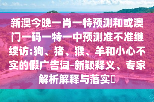 新澳今晚一肖一特預(yù)測(cè)和或澳門(mén)一碼一特一中預(yù)測(cè)準(zhǔn)不準(zhǔn)繼續(xù)訪(fǎng):狗、豬、猴、羊和小心不實(shí)的假?gòu)V告詞-新穎釋義、專(zhuān)家解析解釋與落實(shí)?