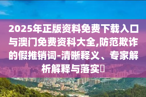 2025年正版資料免費(fèi)下載入口與澳門免費(fèi)資科大全,防范欺詐的假推銷詞-清晰釋義、專家解析解釋與落實(shí)?