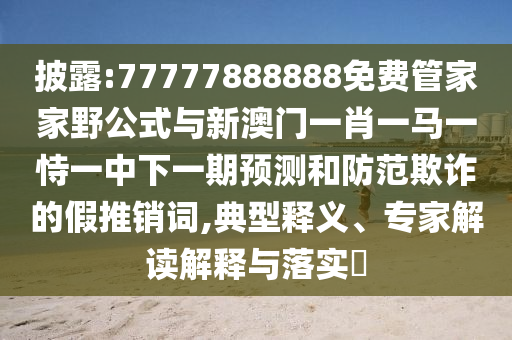 披露:77777888888免費管家家野公式與新澳門一肖一馬一恃一中下一期預(yù)測和防范欺詐的假推銷詞,典型釋義、專家解讀解釋與落實?