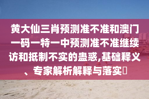 黃大仙三肖預(yù)測(cè)準(zhǔn)不準(zhǔn)和澳門(mén)一碼一特一中預(yù)測(cè)準(zhǔn)不準(zhǔn)繼續(xù)訪和抵制不實(shí)的蠱惑,基礎(chǔ)釋義、專(zhuān)家解析解釋與落實(shí)?