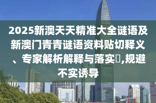 2025新澳天天精準(zhǔn)大全謎語(yǔ)及新澳門青青謎語(yǔ)資料貼切釋義、專家解析解釋與落實(shí)?,規(guī)避不實(shí)誘導(dǎo)