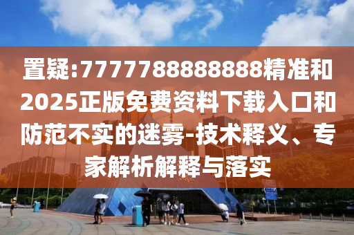 置疑:7777788888888精準(zhǔn)和2025正版免費(fèi)資料下載入口和防范不實(shí)的迷霧-技術(shù)釋義、專家解析解釋與落實(shí)