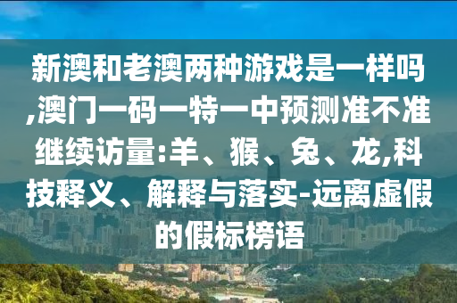 新澳和老澳兩種游戲是一樣嗎,澳門一碼一特一中預(yù)測準(zhǔn)不準(zhǔn)繼續(xù)訪量:羊、猴、兔、龍,科技釋義、解釋與落實(shí)-遠(yuǎn)離虛假的假標(biāo)榜語