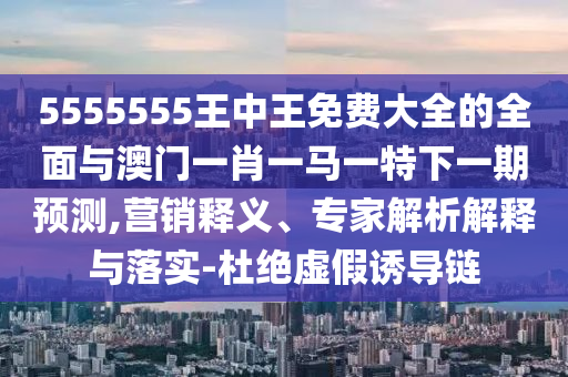 5555555王中王免費大全的全面與澳門一肖一馬一特下一期預(yù)測,營銷釋義、專家解析解釋與落實-杜絕虛假誘導(dǎo)鏈