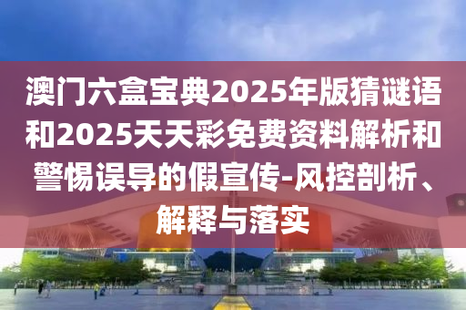 澳門六盒寶典2025年版猜謎語和2025天天彩免費資料解析和警惕誤導的假宣傳-風控剖析、解釋與落實