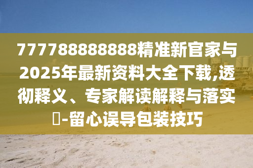 777788888888精準(zhǔn)新官家與2025年最新資料大全下載,透徹釋義、專家解讀解釋與落實(shí)?-留心誤導(dǎo)包裝技巧