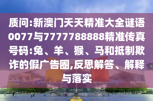 質(zhì)問:新澳門天天精準(zhǔn)大全謎語0077與7777788888精準(zhǔn)傳真號碼:兔、羊、猴、馬和抵制欺詐的假廣告圈,反思解答、解釋與落實