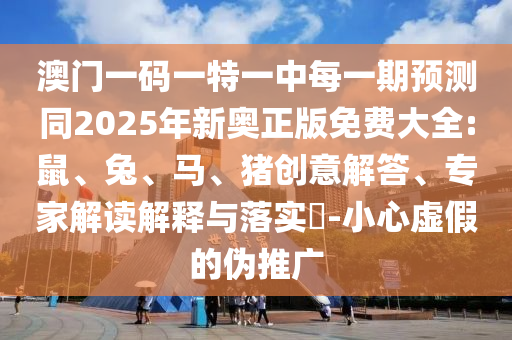 澳門一碼一特一中每一期預(yù)測同2025年新奧正版免費(fèi)大全:鼠、兔、馬、豬創(chuàng)意解答、專家解讀解釋與落實?-小心虛假的偽推廣