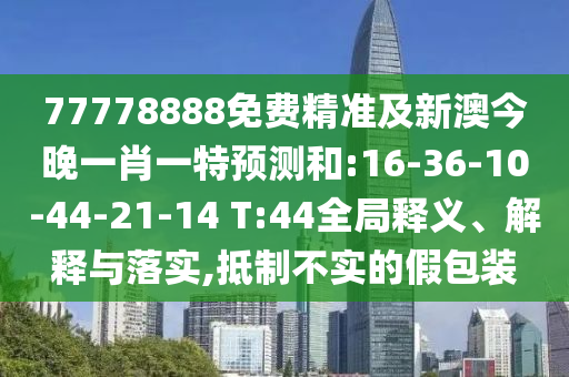 77778888免費精準及新澳今晚一肖一特預測和:16-36-10-44-21-14 T:44全局釋義、解釋與落實,抵制不實的假包裝