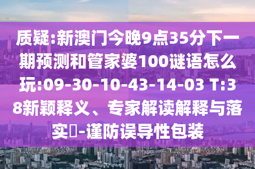 質(zhì)疑:新澳門今晚9點(diǎn)35分下一期預(yù)測和管家婆100謎語怎么玩:09-30-10-43-14-03 T:38新穎釋義、專家解讀解釋與落實(shí)?-謹(jǐn)防誤導(dǎo)性包裝