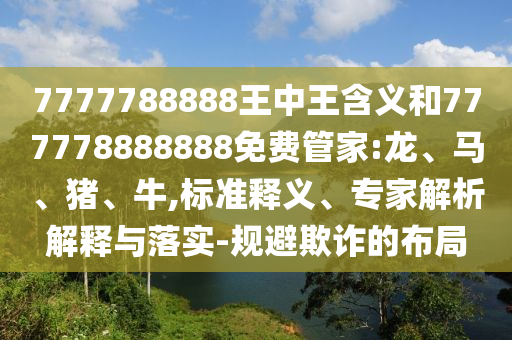 7777788888王中王含義和777778888888免費(fèi)管家:龍、馬、豬、牛,標(biāo)準(zhǔn)釋義、專家解析解釋與落實(shí)-規(guī)避欺詐的布局