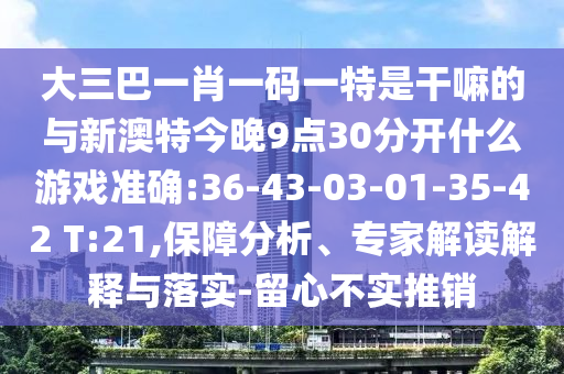 大三巴一肖一碼一特是干嘛的與新澳特今晚9點(diǎn)30分開(kāi)什么游戲準(zhǔn)確:36-43-03-01-35-42 T:21,保障分析、專(zhuān)家解讀解釋與落實(shí)-留心不實(shí)推銷(xiāo)