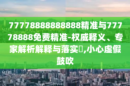 77778888888888精準(zhǔn)與77778888免費(fèi)精準(zhǔn)-權(quán)威釋義、專家解析解釋與落實(shí)?,小心虛假鼓吹