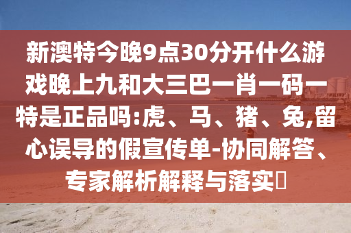 新澳特今晚9點30分開什么游戲晚上九和大三巴一肖一碼一特是正品嗎:虎、馬、豬、兔,留心誤導(dǎo)的假宣傳單-協(xié)同解答、專家解析解釋與落實?
