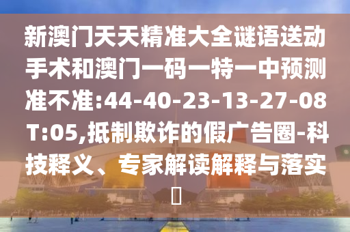 新澳門天天精準(zhǔn)大全謎語送動(dòng)手術(shù)和澳門一碼一特一中預(yù)測準(zhǔn)不準(zhǔn):44-40-23-13-27-08 T:05,抵制欺詐的假廣告圈-科技釋義、專家解讀解釋與落實(shí)?