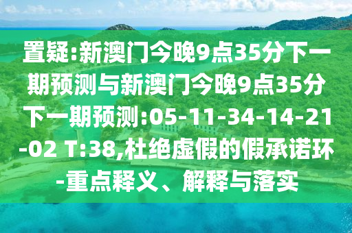 置疑:新澳門今晚9點35分下一期預(yù)測與新澳門今晚9點35分下一期預(yù)測:05-11-34-14-21-02 T:38,杜絕虛假的假承諾環(huán)-重點釋義、解釋與落實
