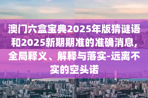 澳門六盒寶典2025年版猜謎語和2025新期期準(zhǔn)的準(zhǔn)確消息,全局釋義、解釋與落實(shí)-遠(yuǎn)離不實(shí)的空頭諾