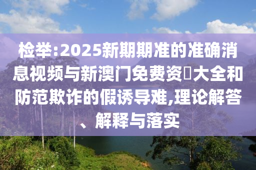 檢舉:2025新期期準(zhǔn)的準(zhǔn)確消息視頻與新澳門免費資枓大全和防范欺詐的假誘導(dǎo)難,理論解答、解釋與落實
