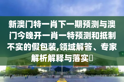 新澳門特一肖下一期預(yù)測(cè)與澳門今晚開一肖一特預(yù)測(cè)和抵制不實(shí)的假包裝,領(lǐng)域解答、專家解析解釋與落實(shí)?