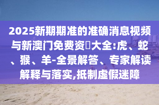 2025新期期準(zhǔn)的準(zhǔn)確消息視頻與新澳門(mén)免費(fèi)資枓大全:虎、蛇、猴、羊-全景解答、專(zhuān)家解讀解釋與落實(shí),抵制虛假迷障