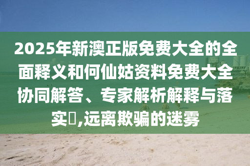 2025年新澳正版免費(fèi)大全的全面釋義和何仙姑資料免費(fèi)大全協(xié)同解答、專家解析解釋與落實(shí)?,遠(yuǎn)離欺騙的迷霧