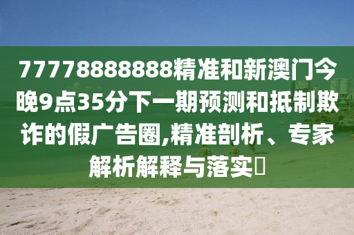 77778888888精準和新澳門今晚9點35分下一期預測和抵制欺詐的假廣告圈,精準剖析、專家解析解釋與落實?