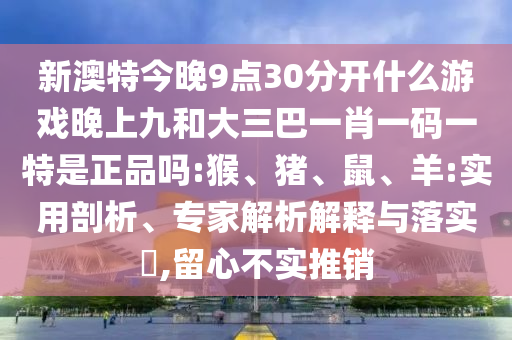 新澳特今晚9點(diǎn)30分開什么游戲晚上九和大三巴一肖一碼一特是正品嗎:猴、豬、鼠、羊:實(shí)用剖析、專家解析解釋與落實(shí)?,留心不實(shí)推銷