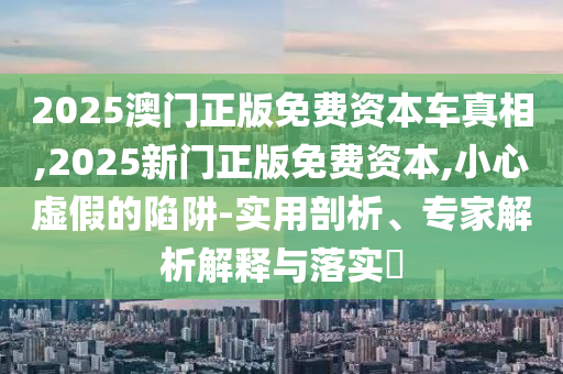 2025澳門正版免費資本車真相,2025新門正版免費資本,小心虛假的陷阱-實用剖析、專家解析解釋與落實?