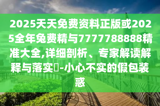 2025天天免費(fèi)資料正版或2025全年兔費(fèi)精與7777788888精準(zhǔn)大全,詳細(xì)剖析、專家解讀解釋與落實(shí)?-小心不實(shí)的假包裝惑
