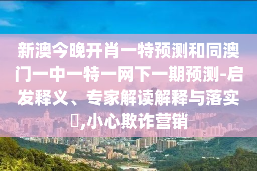 新澳今晚開肖一特預測和同澳門一中一特一網(wǎng)下一期預測-啟發(fā)釋義、專家解讀解釋與落實?,小心欺詐營銷
