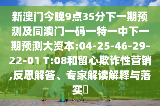 新澳門今晚9點35分下一期預測及同澳門一碼一特一中下一期預測大資本:04-25-46-29-22-01 T:08和留心欺詐性營銷,反思解答、專家解讀解釋與落實?