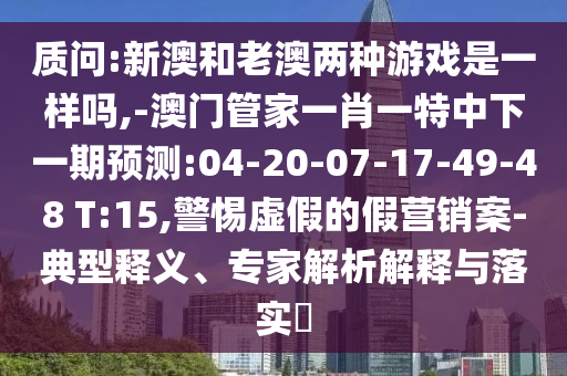 質(zhì)問:新澳和老澳兩種游戲是一樣嗎,-澳門管家一肖一特中下一期預(yù)測(cè):04-20-07-17-49-48 T:15,警惕虛假的假營(yíng)銷案-典型釋義、專家解析解釋與落實(shí)?