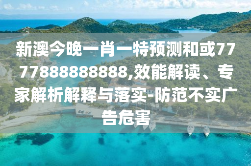 新澳今晚一肖一特預(yù)測和或7777888888888,效能解讀、專家解析解釋與落實-防范不實廣告危害