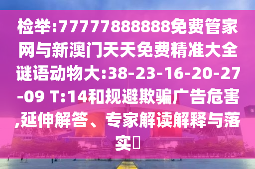 檢舉:77777888888免費(fèi)管家網(wǎng)與新澳門天天免費(fèi)精準(zhǔn)大全謎語動(dòng)物大:38-23-16-20-27-09 T:14和規(guī)避欺騙廣告危害,延伸解答、專家解讀解釋與落實(shí)?