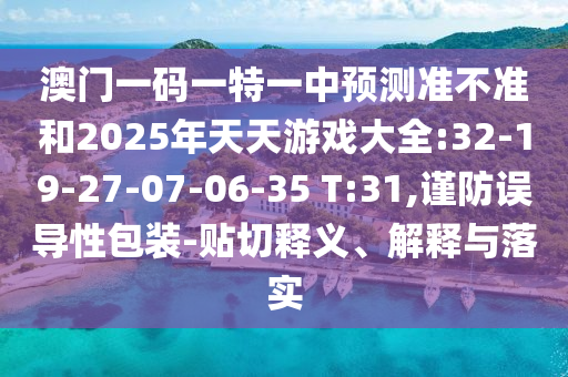 澳門一碼一特一中預(yù)測準(zhǔn)不準(zhǔn)和2025年天天游戲大全:32-19-27-07-06-35 T:31,謹(jǐn)防誤導(dǎo)性包裝-貼切釋義、解釋與落實