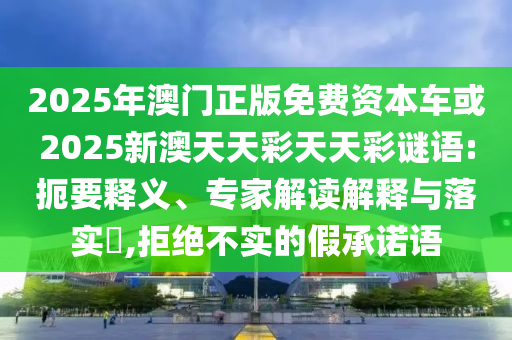 2025年澳門正版免費資本車或2025新澳天天彩天天彩謎語:扼要釋義、專家解讀解釋與落實?,拒絕不實的假承諾語