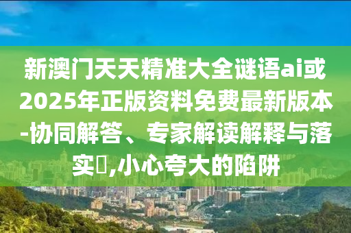 新澳門天天精準大全謎語ai或2025年正版資料免費最新版本-協(xié)同解答、專家解讀解釋與落實?,小心夸大的陷阱