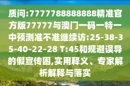 質(zhì)問(wèn):7777788888888精準(zhǔn)官方版77777與澳門一碼一特一中預(yù)測(cè)準(zhǔn)不準(zhǔn)繼續(xù)訪:25-38-35-40-22-28 T:45和規(guī)避誤導(dǎo)的假宣傳困,實(shí)用釋義、專家解析解釋與落實(shí)